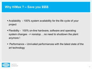 14
Why HIMax ? – Save you $$$$
 Availability - 100% system availability for the life cycle of your
project
 Flexibility - 100% on-line hardware, software and operating
system changes -> nonstop …no need to shutdown the plant
anymore !
 Performance – Unrivaled performances with the latest state of the
art technology
 
