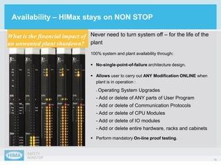 16
Never need to turn system off – for the life of the
plant
100% system and plant availability through:
Availability – HIMax stays on NON STOP
What is the financial impact of
an unwanted plant shutdown?
 Perform mandatory On-line proof testing.
 Allows user to carry out ANY Modification ONLINE when
plant is in operation :
- Operating System Upgrades
- Add or delete of ANY parts of User Program
- Add or delete of Communication Protocols
- Add or delete of CPU Modules
- Add or delete of IO modules
- Add or delete entire hardware, racks and cabinets
 No-single-point-of-failure architecture design.
 