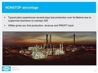 21
NONSTOP advantage
 Typical plant experiences several days lost production over its lifetime due to
unplanned downtime to maintain SIS
 HIMax gives you that production, revenue and PROFIT back
 