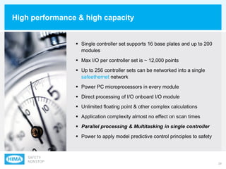 24
High performance & high capacity
 Single controller set supports 16 base plates and up to 200
modules
 Max I/O per controller set is ~ 12,000 points
 Up to 256 controller sets can be networked into a single
safeethernet network
 Power PC microprocessors in every module
 Direct processing of I/O onboard I/O module
 Unlimited floating point & other complex calculations
 Application complexity almost no effect on scan times
 Parallel processing & Multitasking in single controller
 Power to apply model predictive control principles to safety
 