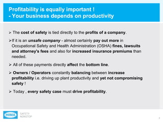 3
Profitability is equally important !
- Your business depends on productivity
 The cost of safety is tied directly to the profits of a company.
If it is an unsafe company - almost certainly pay out more in
Occupational Safety and Health Administration (OSHA) fines, lawsuits
and attorney's fees and also for increased insurance premiums than
needed.
 All of these payments directly affect the bottom line.
 Owners / Operators constantly balancing between increase
profitability i.e. driving up plant productivity and yet not compromising
safety !
 Today , every safety case must drive profitability.
 