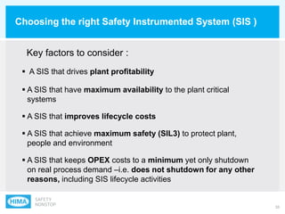 33
Choosing the right Safety Instrumented System (SIS )
 A SIS that drives plant profitability
 A SIS that have maximum availability to the plant critical
systems
 A SIS that improves lifecycle costs
 A SIS that achieve maximum safety (SIL3) to protect plant,
people and environment
 A SIS that keeps OPEX costs to a minimum yet only shutdown
on real process demand –i.e. does not shutdown for any other
reasons, including SIS lifecycle activities
Key factors to consider :
 