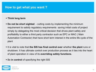 34
How to get what you want ?
 Think long term
 Do not be short sighted - cutting costs by implementing the minimum
requirement to satisfy regulatory requirements saving initial costs of project
simply by delegating the most critical decision that drives plant safety and
profitability to either a third party contractor such as EPC or MAC ( Main
Automation Contractor) that have short term interest in the entire life cycle of the
plant
 It is vital to note that the SIS has final control over whether the plant runs or
shutdown. It has ultimate control over production process as it ties into the heart
of plant operation in view of its overriding safety functions.
 Be in control of specifying the right SIS
 