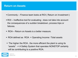 35
Return on Assets
 Commonly – Finance team looks at ROI ( Return on Investment )
 ROI – Ineffective tool for evaluating ; does not take into account
the consequences of a sudden breakdown, process trips or
failures.
 ROA – Return on Assets is a better measure.
 ROA defined as ROA = Operating Income / Total assets
 The higher the ROA , the more efficient the plant is using its
“assets” -> A Safety System that operates NONSTOP certainly
will be contributing to a positive ROA.
 