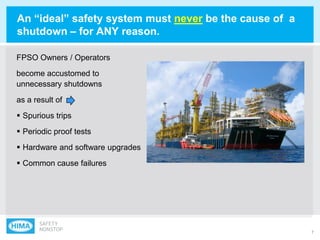 7
An “ideal” safety system must never be the cause of a
shutdown – for ANY reason.
FPSO Owners / Operators
become accustomed to
unnecessary shutdowns
as a result of
 Spurious trips
 Periodic proof tests
 Hardware and software upgrades
 Common cause failures
 