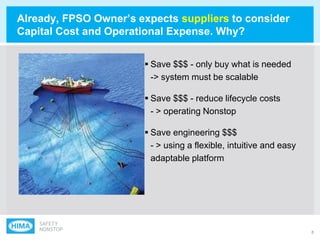 8
 Save $$$ - only buy what is needed
-> system must be scalable
 Save $$$ - reduce lifecycle costs
- > operating Nonstop
 Save engineering $$$
- > using a flexible, intuitive and easy
adaptable platform
Already, FPSO Owner‟s expects suppliers to consider
Capital Cost and Operational Expense. Why?
 
