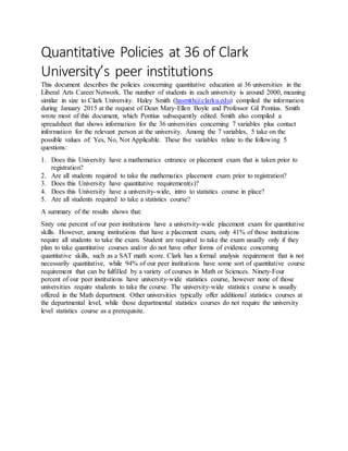 Quantitative Policies at 36 of Clark
University’s peer institutions
This document describes the policies concerning quantitative education at 36 universities in the
Liberal Arts Career Network. The number of students in each university is around 2000, meaning
similar in size to Clark University. Haley Smith (hasmith@clarku.edu) compiled the information
during January 2015 at the request of Dean Mary-Ellen Boyle and Professor Gil Pontius. Smith
wrote most of this document, which Pontius subsequently edited. Smith also compiled a
spreadsheet that shows information for the 36 universities concerning 7 variables plus contact
information for the relevant person at the university. Among the 7 variables, 5 take on the
possible values of: Yes, No, Not Applicable. These five variables relate to the following 5
questions:
1. Does this University have a mathematics entrance or placement exam that is taken prior to
registration?
2. Are all students required to take the mathematics placement exam prior to registration?
3. Does this University have quantitative requirement(s)?
4. Does this University have a university-wide, intro to statistics course in place?
5. Are all students required to take a statistics course?
A summary of the results shows that:
Sixty one percent of our peer institutions have a university-wide placement exam for quantitative
skills. However, among institutions that have a placement exam, only 41% of those institutions
require all students to take the exam. Student are required to take the exam usually only if they
plan to take quantitative courses and/or do not have other forms of evidence concerning
quantitative skills, such as a SAT math score. Clark has a formal analysis requirement that is not
necessarily quantitative, while 94% of our peer institutions have some sort of quantitative course
requirement that can be fulfilled by a variety of courses in Math or Sciences. Ninety-Four
percent of our peer institutions have university-wide statistics course, however none of those
universities require students to take the course. The university-wide statistics course is usually
offered in the Math department. Other universities typically offer additional statistics courses at
the departmental level, while those departmental statistics courses do not require the university
level statistics course as a prerequisite.
 
