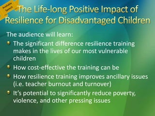The audience will learn:
The significant difference resilience training
makes in the lives of our most vulnerable
children
How cost-effective the training can be
How resilience training improves ancillary issues
(i.e. teacher burnout and turnover)
It’s potential to significantly reduce poverty,
violence, and other pressing issues
 
