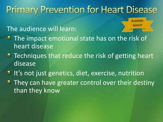 The audience will learn:
The impact emotional state has on the risk of
heart disease
Techniques that reduce the risk of getting heart
disease
It’s not just genetics, diet, exercise, nutrition
They can have greater control over their destiny
than they know
 