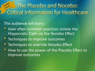 The audience will learn:
How often common practices violate the
Hippocratic Oath via the Nocebo Effect
Techniques to improve outcomes
Techniques to override Nocebo Effect
How to use the power of the Placebo Effect to
improve outcomes
 