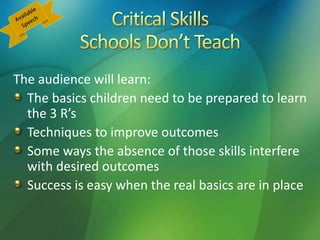The audience will learn:
The basics children need to be prepared to learn
the 3 R’s
Techniques to improve outcomes
Some ways the absence of those skills interfere
with desired outcomes
Success is easy when the real basics are in place
 