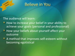 The audience will learn:
How to increase your belief in your ability to
achieve your goals (personal and professional)
How your beliefs about yourself affect your
outcome
A method that improves self-esteem without
becoming egotistical
 