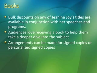 Bulk discounts on any of Jeanine Joy’s titles are
available in conjunction with her speeches and
programs.
Audiences love receiving a book to help them
take a deeper dive into the subject
Arrangements can be made for signed copies or
personalized signed copies
 