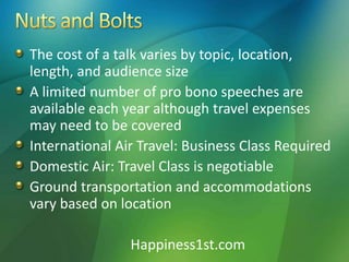 The cost of a talk varies by topic, location,
length, and audience size
A limited number of pro bono speeches are
available each year although travel expenses
may need to be covered
International Air Travel: Business Class Required
Domestic Air: Travel Class is negotiable
Ground transportation and accommodations
vary based on location
Happiness1st.com
 