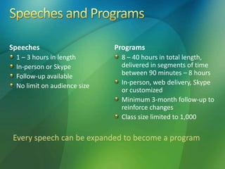 Speeches
1 – 3 hours in length
In-person or Skype
Follow-up available
No limit on audience size
Programs
8 – 40 hours in total length,
delivered in segments of time
between 90 minutes – 8 hours
In-person, web delivery, Skype
or customized
Minimum 3-month follow-up to
reinforce changes
Class size limited to 1,000
 