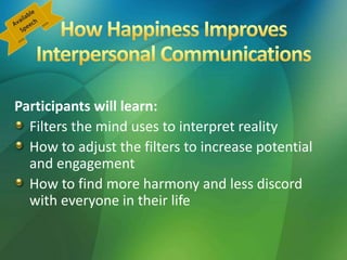 Participants will learn:
Filters the mind uses to interpret reality
How to adjust the filters to increase potential
and engagement
How to find more harmony and less discord
with everyone in their life
 