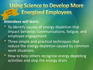 Attendees will learn:
To identify causes of energy depletion that
impact behavior, communications, fatigue, and
employee engagement.
Three simple and practical techniques that
reduce the energy depletion caused by common
work situations.
How to help others recognize energy depleting
activities and stop the energy drain.
 