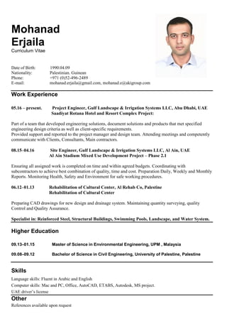 Mohanad
Erjaila
Curriculum Vitae
Date of Birth: 1990.04.09
Nationality: Palestinian. Guinean
Phone: +971 (0)52-496-2489
E-mail: mohanad.erjaila@gmail.com, mohanad.e@akigroup.com
Work Experience
05.16 – present. Project Engineer, Gulf Landscape & Irrigation Systems LLC, Abu Dhabi, UAE
Saadiyat Rotana Hotel and Resort Complex Project:
Part of a team that developed engineering solutions, document solutions and products that met specified
engineering design criteria as well as client-specific requirements.
Provided support and reported to the project manager and design team. Attending meetings and competently
communicate with Clients, Consultants, Main contractors.
08.15–04.16 Site Engineer, Gulf Landscape & Irrigation Systems LLC, Al Ain, UAE
Al Ain Stadium Mixed Use Development Project – Phase 2.1
Ensuring all assigned work is completed on time and within agreed budgets. Coordinating with
subcontractors to achieve best combination of quality, time and cost. Preparation Daily, Weekly and Monthly
Reports. Monitoring Health, Safety and Environment for safe working procedures.
06.12–01.13 Rehabilitation of Cultural Center, Al Rehab Co, Palestine
Rehabilitation of Cultural Center
Preparing CAD drawings for new design and drainage system. Maintaining quantity surveying, quality
Control and Quality Assurance.
Specialist in: Reinforced Steel, Structural Buildings, Swimming Pools, Landscape, and Water System.
Higher Education
09.13–01.15 Master of Science in Environmental Engineering, UPM , Malaysia
09.08–09.12 Bachelor of Science in Civil Engineering, University of Palestine, Palestine
Skills
Language skills: Fluent in Arabic and English
Computer skills: Mac and PC, Office, AutoCAD, ETABS, Autodesk, MS project.
UAE driver’s license
Other
References available upon request
 