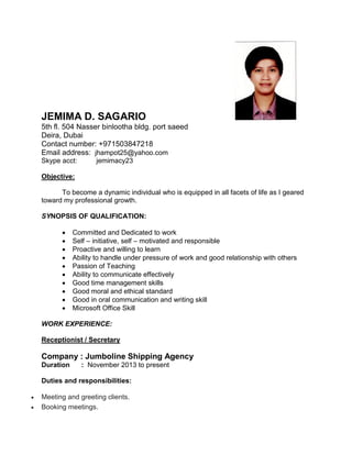 JEMIMA D. SAGARIO
5th fl. 504 Nasser binlootha bldg. port saeed
Deira, Dubai
Contact number: +971503847218
Email address: jhampot25@yahoo.com
Skype acct: jemimacy23
Objective:
To become a dynamic individual who is equipped in all facets of life as I geared
toward my professional growth.
SYNOPSIS OF QUALIFICATION:
 Committed and Dedicated to work
 Self – initiative, self – motivated and responsible
 Proactive and willing to learn
 Ability to handle under pressure of work and good relationship with others
 Passion of Teaching
 Ability to communicate effectively
 Good time management skills
 Good moral and ethical standard
 Good in oral communication and writing skill
 Microsoft Office Skill
WORK EXPERIENCE:
Receptionist / Secretary
Company : Jumboline Shipping Agency
Duration : November 2013 to present
Duties and responsibilities:
 Meeting and greeting clients.
 Booking meetings.
 