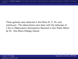 Introduction Sample of galaxies Data Analysis Asymmetry Star formation rate Relationship between A and SFR Conclusions
These galaxies were observed in the ﬁlters R, V, Hα and
continuum. The observations were done with the telescope of
1.5m in Observatorio Astron´omico Nacional in San Pedro M´artir
by Dr. Ana Mar´ıa Hidalgo G´amez.
I. Vega, A.M. Hidalgo Departamento de F´ısica, ESFM-IPN
Asymmetry and SFR for dS
 