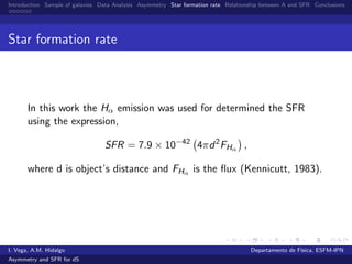 Introduction Sample of galaxies Data Analysis Asymmetry Star formation rate Relationship between A and SFR Conclusions
Star formation rate
In this work the Hα emission was used for determined the SFR
using the expression,
SFR = 7.9 × 10−42
4πd2
FHα ,
where d is object’s distance and FHα is the ﬂux (Kennicutt, 1983).
I. Vega, A.M. Hidalgo Departamento de F´ısica, ESFM-IPN
Asymmetry and SFR for dS
 