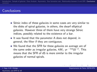 Introduction Sample of galaxies Data Analysis Asymmetry Star formation rate Relationship between A and SFR Conclusions
Conclusions
S´ersic index of these galaxies in some cases are very similar to
the disks of spiral galaxies, in others, the dwarf elliptical
galaxies. However three of them have very strange S´ersic
indices, possibly related to the existence of a bar.
It was found that the parameter A does not depend, in
general, the ﬁlter if they are contiguous.
We found that the SFR for these galaxies on average are of
the same order as irregular galaxies, 4M yr −1*10−2. This
means that the SFR of dS is more similar to the irregular
galaxies of normal spirals.
I. Vega, A.M. Hidalgo Departamento de F´ısica, ESFM-IPN
Asymmetry and SFR for dS
 