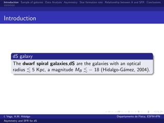 Introduction Sample of galaxies Data Analysis Asymmetry Star formation rate Relationship between A and SFR Conclusions
Introduction
dS galaxy
The dwarf spiral galaxies,dS are the galaxies with an optical
radius 5 Kpc, a magnitude MB − 18 (Hidalgo-G´amez, 2004).
I. Vega, A.M. Hidalgo Departamento de F´ısica, ESFM-IPN
Asymmetry and SFR for dS
 