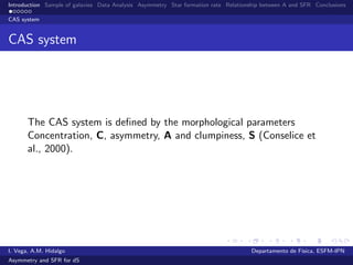 Introduction Sample of galaxies Data Analysis Asymmetry Star formation rate Relationship between A and SFR Conclusions
CAS system
CAS system
The CAS system is deﬁned by the morphological parameters
Concentration, C, asymmetry, A and clumpiness, S (Conselice et
al., 2000).
I. Vega, A.M. Hidalgo Departamento de F´ısica, ESFM-IPN
Asymmetry and SFR for dS
 