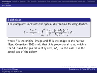 Introduction Sample of galaxies Data Analysis Asymmetry Star formation rate Relationship between A and SFR Conclusions
CAS system
S deﬁnition
The clumpiness measures the spacial distribution for irregularities.
S =
I − B
I
∝
T
0
t
T
α (t) MG (t)
Ms (T)
dt,
where I is the original image and B is the image in the narrow
ﬁlter. Conselice (2003) said that S is proportional to α, which is
the SFR and the gas mass of system, MG . In this case T is the
actual age of the galaxy.
I. Vega, A.M. Hidalgo Departamento de F´ısica, ESFM-IPN
Asymmetry and SFR for dS
 