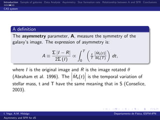Introduction Sample of galaxies Data Analysis Asymmetry Star formation rate Relationship between A and SFR Conclusions
CAS system
A deﬁnition
The asymmetry parameter, A, measure the symmetry of the
galaxy’s image. The expression of asymmetry is:
A ≡
Σ |I − R|
2Σ (I)
∝
T
0
t
T
| ˙Ms (t)|
Ms (T) dt,
where I is the original image and R is the image rotated θ
(Abraham et al. 1996). The ˙Ms(t) is the temporal variation of
stellar mass, t and T have the same meaning that in S (Conselice,
2003).
I. Vega, A.M. Hidalgo Departamento de F´ısica, ESFM-IPN
Asymmetry and SFR for dS
 