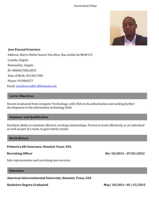 Curriculum	
  Vitae	
  
	
  
Jose	
  Pascoal	
  Francisco	
  
	
  Address:	
  Bairro	
  Nelito	
  Soares	
  Vila	
  Alice,	
  Rua	
  Anibal	
  do	
  Mel#113	
  	
  
	
  Luanda,	
  Angola	
  
	
  Nationality:	
  Angola	
  	
  
	
  BI:	
  000665780LA033	
  
	
  Date	
  of	
  Birth:	
  04/30/1985	
  
	
  Phone:	
  937884377	
  	
  
Email:	
  josedecarvalho-­‐@hotmail.com	
  	
  
Recent	
  Graduated	
  from	
  computer	
  Technology,	
  with	
  USA	
  work	
  authorization	
  and	
  seeking	
  further	
  
development	
  in	
  the	
  information	
  technology	
  field.	
  
Excellent	
  ability	
  to	
  maintain	
  effective	
  working	
  relationships,	
  Proven	
  to	
  work	
  effectively	
  as	
  an	
  individual	
  
as	
  well	
  as	
  part	
  of	
  a	
  team,	
  to	
  gain	
  timely	
  results.	
  	
  
Primerica	
  life	
  Insurance,	
  Houston	
  Texas,	
  USA	
  	
  
Recruiting	
  Officer	
  	
  	
  	
  	
  	
  	
  	
  	
  	
  	
  	
  	
  	
  	
  	
  	
  	
  	
  	
  	
  	
  	
  	
  	
  	
  	
  	
  	
  	
  	
  	
  	
  	
  	
  	
  	
  	
  	
  	
  	
  	
  	
  	
  	
  	
  	
  	
  	
  	
  	
  	
  	
  	
  	
  	
  	
  	
  	
  	
  	
  	
  	
  	
  	
  	
  	
  	
  	
  	
  	
  	
  	
  	
  	
  	
  	
  	
  	
  	
  	
  	
  	
  	
  	
  	
  	
  	
  	
  	
  	
  	
  	
  	
  	
  	
  	
  	
  	
  	
  	
  	
  	
  	
  	
  	
  06/	
  10/2012	
  –	
  07/01/2012	
  
Sale	
  representative	
  and	
  recruiting	
  new	
  services.	
  	
  
American	
  Intercontinental	
  University,	
  Houston,	
  Texas,	
  USA	
  	
  
Bachelors	
  Degree	
  Graduated	
  	
  	
  	
  	
  	
  	
  	
  	
  	
  	
  	
  	
  	
  	
  	
  	
  	
  	
  	
  	
  	
  	
  	
  	
  	
  	
  	
  	
  	
  	
  	
  	
  	
  	
  	
  	
  	
  	
  	
  	
  	
  	
  	
  	
  	
  	
  	
  	
  	
  	
  	
  	
  	
  	
  	
  	
  	
  	
  	
  	
  	
  	
  	
  	
  	
  	
  	
  	
  	
  	
  	
  	
  	
  	
  	
  	
  	
  	
  	
  	
  May/	
  10/2011	
  –03	
  /15/2015	
  
Carrie	
  Objectives	
  	
  
Summary	
  and	
  Qualification	
  	
  
Work	
  History	
  	
  
Education	
  
 