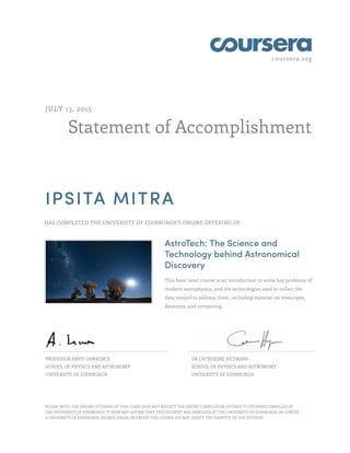 coursera.org
Statement of Accomplishment
JULY 13, 2015
IPSITA MITRA
HAS COMPLETED THE UNIVERSITY OF EDINBURGH'S ONLINE OFFERING OF
AstroTech: The Science and
Technology behind Astronomical
Discovery
This basic level course is an introduction to some key problems of
modern astrophysics, and the technologies used to collect the
data needed to address them, including material on telescopes,
detectors, and computing.
PROFESSOR ANDY LAWRENCE
SCHOOL OF PHYSICS AND ASTRONOMY
UNIVERSITY OF EDINBURGH
DR CATHERINE HEYMANS
SCHOOL OF PHYSICS AND ASTRONOMY
UNIVERSITY OF EDINBURGH
PLEASE NOTE: THE ONLINE OFFERING OF THIS CLASS DOES NOT REFLECT THE ENTIRE CURRICULUM OFFERED TO STUDENTS ENROLLED AT
THE UNIVERSITY OF EDINBURGH. IT DOES NOT AFFIRM THAT THIS STUDENT WAS ENROLLED AT THE UNIVERSITY OF EDINBURGH OR CONFER
A UNIVERSITY OF EDINBURGH DEGREE, GRADE OR CREDIT. THE COURSE DID NOT VERIFY THE IDENTITY OF THE STUDENT.
 