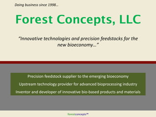 forestconcepts™
Precision feedstock supplier to the emerging bioeconomy
Upstream technology provider for advanced bioprocessing industry
Inventor and developer of innovative bio-based products and materials
Forest Concepts, LLC
“Innovative technologies and precision feedstocks for the
new bioeconomy…”
Doing business since 1998…
 
