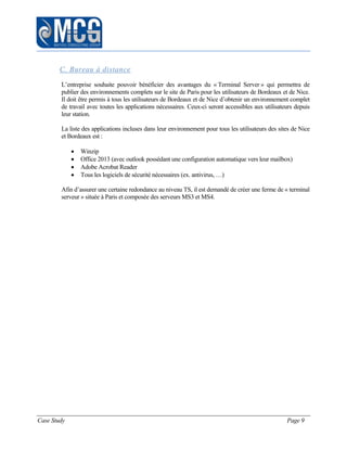 Case Study Page 9
C. Bureau à distance
L’entreprise souhaite pouvoir bénéficier des avantages du « Terminal Server » qui permettra de
publier des environnements complets sur le site de Paris pour les utilisateurs de Bordeaux et de Nice.
Il doit être permis à tous les utilisateurs de Bordeaux et de Nice d’obtenir un environnement complet
de travail avec toutes les applications nécessaires. Ceux-ci seront accessibles aux utilisateurs depuis
leur station.
La liste des applications incluses dans leur environnement pour tous les utilisateurs des sites de Nice
et Bordeaux est :
 Winzip
 Office 2013 (avec outlook possédant une configuration automatique vers leur mailbox)
 Adobe Acrobat Reader
 Tous les logiciels de sécurité nécessaires (ex. antivirus, …)
Afin d’assurer une certaine redondance au niveau TS, il est demandé de créer une ferme de « terminal
serveur » située à Paris et composée des serveurs MS3 et MS4.
 