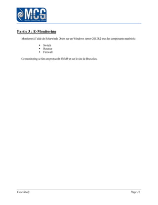 Case Study Page 10
Partie 3 : E-Monitoring
Monitorer à l’aide de Solarwinds Orion sur un Windows server 2012R2 tous les composants matériels :
 Switch
 Routeur
 Firewall
Ce monitoring se fera en protocole SNMP et sur le site de Bruxelles.
 