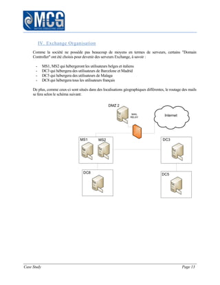 Case Study Page 13
IV. Exchange Organisation
Comme la société ne possède pas beaucoup de moyens en termes de serveurs, certains "Domain
Controller" ont été choisis pour devenir des serveurs Exchange, à savoir :
- MS1, MS2 qui hébergeront les utilisateurs belges et italiens
- DC3 qui hébergera des utilisateurs de Barcelone et Madrid
- DC5 qui hébergera des utilisateurs de Malaga
- DC8 qui hébergera tous les utilisateurs français
De plus, comme ceux-ci sont situés dans des localisations géographiques différentes, le routage des mails
se fera selon le schéma suivant:
MS2
DC8
Internet
DC3MS1
MAIL
RELAY
DMZ 2
DC5
 