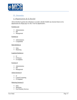 Case Study Page 15
IV. Demandes
A. Organisation de la Société
Afin de faciliter la gestion des utilisateurs, la société a décidé d’établir une structure basée sur les
départements de chaque pays ou ville. Voici les départements :
Furniture.com
 Administration
 HR
 Management
Furniture.es
 Administration
 Comptabilité
Sales.furniture.es
 Sales
 Marketing
Logistica.Furniture.es
 IT
 IT Process
 IT Helpdesk
Furniture.fr
 Administration
 HR
 Management
Admin.furniture.fr
 IT
 Central Computing
 IT Helpdesk
Marketing.furniture.fr
 Sales
 Marketing
 Post-Warranty Services
 
