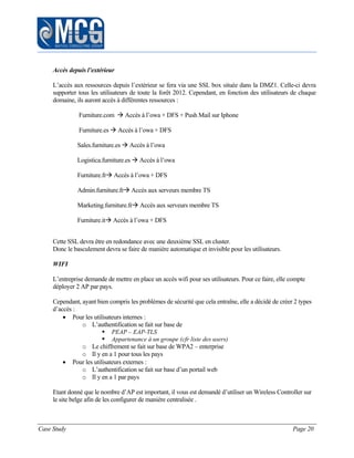 Case Study Page 20
Accès depuis l’extérieur
L’accès aux ressources depuis l’extérieur se fera via une SSL box située dans la DMZ1. Celle-ci devra
supporter tous les utilisateurs de toute la forêt 2012. Cependant, en fonction des utilisateurs de chaque
domaine, ils auront accès à différentes ressources :
Furniture.com  Accès à l’owa + DFS + Push Mail sur Iphone
Furniture.es  Accès à l’owa + DFS
Sales.furniture.es  Accès à l’owa
Logistica.furniture.es  Accès à l’owa
Furniture.fr Accès à l’owa + DFS
Admin.furniture.fr Accès aux serveurs membre TS
Marketing.furniture.fr Accès aux serveurs membre TS
Furniture.it Accès à l’owa + DFS
Cette SSL devra être en redondance avec une deuxième SSL en cluster.
Donc le basculement devra se faire de manière automatique et invisible pour les utilisateurs.
WIFI
L’entreprise demande de mettre en place un accès wifi pour ses utilisateurs. Pour ce faire, elle compte
déployer 2 AP par pays.
Cependant, ayant bien compris les problèmes de sécurité que cela entraîne, elle a décidé de créer 2 types
d’accès :
 Pour les utilisateurs internes :
o L’authentification se fait sur base de
 PEAP – EAP-TLS
 Appartenance à un groupe (cfr liste des users)
o Le chiffrement se fait sur base de WPA2 – enterprise
o Il y en a 1 pour tous les pays
 Pour les utilisateurs externes :
o L’authentification se fait sur base d’un portail web
o Il y en a 1 par pays
Etant donné que le nombre d’AP est important, il vous est demandé d’utiliser un Wireless Controller sur
le site belge afin de les configurer de manière centralisée .
 