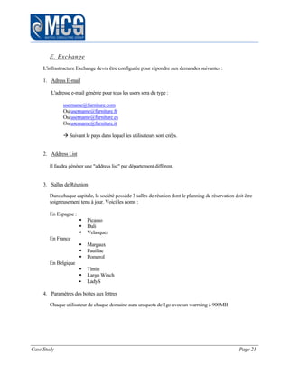 Case Study Page 21
E. Exchange
L'infrastructure Exchange devra être configurée pour répondre aux demandes suivantes :
1. Adress E-mail
L'adresse e-mail générée pour tous les users sera du type :
username@furniture.com
Ou username@furniture.fr
Ou username@furniture.es
Ou username@furniture.it
 Suivant le pays dans lequel les utilisateurs sont créés.
2. Address List
Il faudra générer une "address list" par département différent.
3. Salles de Réunion
Dans chaque capitale, la société possède 3 salles de réunion dont le planning de réservation doit être
soigneusement tenu à jour. Voici les noms :
En Espagne :
 Picasso
 Dali
 Velasquez
En France
 Margaux
 Pauillac
 Pomerol
En Belgique
 Tintin
 Largo Winch
 LadyS
4. Paramètres des boîtes aux lettres
Chaque utilisateur de chaque domaine aura un quota de 1go avec un warrning à 900MB
 