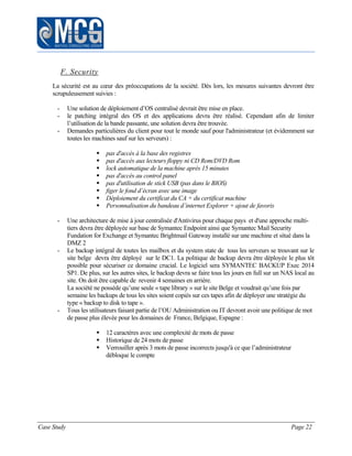 Case Study Page 22
F. Security
La sécurité est au cœur des préoccupations de la société. Dès lors, les mesures suivantes devront être
scrupuleusement suivies :
- Une solution de déploiement d’OS centralisé devrait être mise en place.
- le patching intégral des OS et des applications devra être réalisé. Cependant afin de limiter
l’utilisation de la bande passante, une solution devra être trouvée.
- Demandes particulières du client pour tout le monde sauf pour l'administrateur (et évidemment sur
toutes les machines sauf sur les serveurs) :
 pas d'accès à la base des registres
 pas d'accès aux lecteurs floppy ni CD Rom/DVD Rom
 lock automatique de la machine après 15 minutes
 pas d'accès au control panel
 pas d'utilisation de stick USB (pas dans le BIOS)
 figer le fond d’écran avec une image
 Déploiement du certificat du CA + du certificat machine
 Personnalisation du bandeau d’internet Explorer + ajout de favoris
- Une architecture de mise à jour centralisée d'Antivirus pour chaque pays et d'une approche multi-
tiers devra être déployée sur base de Symantec Endpoint ainsi que Symantec Mail Security
Fundation for Exchange et Symantec Brightmail Gateway installé sur une machine et situé dans la
DMZ 2
- Le backup intégral de toutes les mailbox et du system state de tous les serveurs se trouvant sur le
site belge devra être déployé sur le DC1. La politique de backup devra être déployée le plus tôt
possible pour sécuriser ce domaine crucial. Le logiciel sera SYMANTEC BACKUP Exec 2014
SP1. De plus, sur les autres sites, le backup devra se faire tous les jours en full sur un NAS local au
site. On doit être capable de revenir 4 semaines en arrière.
La société ne possède qu’une seule « tape library » sur le site Belge et voudrait qu’une fois par
semaine les backups de tous les sites soient copiés sur ces tapes afin de déployer une stratégie du
type « backup to disk to tape ».
- Tous les utilisateurs faisant partie de l’OU Administration ou IT devront avoir une politique de mot
de passe plus élevée pour les domaines de France, Belgique, Espagne :
 12 caractères avec une complexité de mots de passe
 Historique de 24 mots de passe
 Verrouiller après 3 mots de passe incorrects jusqu'à ce que l’administrateur
débloque le compte
 