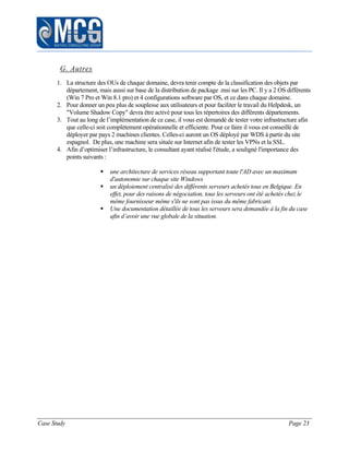 Case Study Page 23
G. Autres
1. La structure des OUs de chaque domaine, devra tenir compte de la classification des objets par
département, mais aussi sur base de la distribution de package .msi sur les PC. Il y a 2 OS différents
(Win 7 Pro et Win 8.1 pro) et 4 configurations software par OS, et ce dans chaque domaine.
2. Pour donner un peu plus de souplesse aux utilisateurs et pour faciliter le travail du Helpdesk, un
"Volume Shadow Copy" devra être activé pour tous les répertoires des différents départements.
3. Tout au long de l’implémentation de ce case, il vous est demandé de tester votre infrastructure afin
que celle-ci soit complètement opérationnelle et efficiente. Pour ce faire il vous est conseillé de
déployer par pays 2 machines clientes. Celles-ci auront un OS déployé par WDS à partir du site
espagnol. De plus, une machine sera située sur Internet afin de tester les VPNs et la SSL.
4. Afin d’optimiser l’infrastructure, le consultant ayant réalisé l'étude, a souligné l'importance des
points suivants :
 une architecture de services réseau supportant toute l'AD avec un maximum
d'autonomie sur chaque site Windows
 un déploiement centralisé des différents serveurs achetés tous en Belgique. En
effet, pour des raisons de négociation, tous les serveurs ont été achetés chez le
même fournisseur même s'ils ne sont pas issus du même fabricant.
 Une documentation détaillée de tous les serveurs sera demandée à la fin du case
afin d’avoir une vue globale de la situation.
 