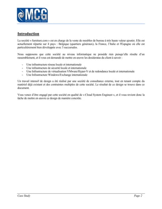Case Study Page 2
Introduction
La société « furniture.com » est en charge de la vente de meubles de bureau à très haute valeur ajoutée. Elle est
actuellement répartie sur 4 pays : Belgique (quartiers généraux), la France, l’Italie et l'Espagne où elle est
particulièrement bien développée avec 3 succursales.
Nous supposons que cette société au niveau informatique ne possède rien puisqu’elle résulte d’un
rassemblement, et il vous est demandé de mettre en œuvre les desideratas du client à savoir :
- Une infrastructure réseau locale et internationale
- Une infrastructure de sécurité locale et internationale
- Une Infrastructure de virtualisation VMware/Hyper-V et de redondance locale et internationale
- Une Infrastructure Windows/Exchange internationale
Un travail intensif de design a été réalisé par une société de consultance externe, tout en tenant compte du
matériel déjà existant et des contraintes multiples de cette société. Le résultat de ce design se trouve dans ce
document.
Vous venez d’être engagé par cette société en qualité de « Cloud System Engineer », et il vous revient donc la
tâche de mettre en œuvre ce design de manière concrète.
 