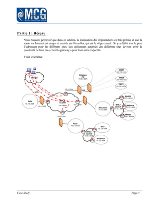 Case Study Page 3
Partie 1 : Réseau
Nous pouvons percevoir que dans ce schéma, la localisation des implantations est très précise et que la
sortie sur Internet est unique et centrée sur Bruxelles, qui est le siège central. On y a défini tout le plan
d’adressage pour les différents sites. Les utilisateurs autorisés des différents sites devront avoir la
possibilité de faire du « client to gateway » pour leurs sites respectifs.
Voici le schéma :
 