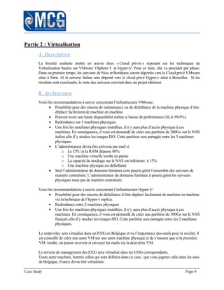 Case Study Page 8
Partie 2 : Virtualisation
A. Description
La Société souhaite mettre en œuvre deux « Cloud privés » reposant sur les techniques de
Virtualisation basées sur VMware VSphere 5 et Hyper-V. Pour ce faire, elle va procéder par phase.
Dans un premier temps, les serveurs de Nice et Bordeaux seront déportés vers le Cloud privé VMware
situé à Paris. Et le serveur Italien sera déporté vers le cloud privé Hyper-v situé à Bruxelles. Si les
résultats sont concluants, le reste des serveurs suivront dans un projet ultérieur.
B. Architecture
Voici les recommandations à suivre concernant l’infrastructure VMware:
 Possibilité pour des raisons de maintenance ou de défaillance de la machine physique d’être
déplacé facilement de machine en machine
 Pouvoir avoir une haute disponibilité même si baisse de performance (SLA 99,9%)
 Redondance sur 3 machines physiques
 Une fois les machines physiques installées, il n’y aura plus d’accès physique à ces
machines. En conséquence, il vous est demandé de créer une partition de 300Go sur le NAS
italien afin d’y stocker les images ISO. Cette partition sera partagée entre les 3 machines
physiques.
 L’administrateur devra être prévenu par mail si
o Le CPU et la RAM dépasse 80%
o Une machine virtuelle tombe en panne
o La capacité de stockage sur le NAS est inférieure à 15%
o Une machine physique est défaillante
 Seul l’administrateur du domaine furniture.com pourra gérer l’ensemble des serveurs de
manière centralisée. L’administrateur du domaine furniture.it pourra gérer les serveurs
physiques mais pas de manière centralisée.
Voici les recommandations à suivre concernant l’infrastructure Hyper-V:
 Possibilité pour des raisons de défaillance d’être déplacé facilement de machine en machine
via la technique de l’hyper-v replica.
 Redondance entre 2 machines physiques
 Une fois les machines physiques installées, il n’y aura plus d’accès physique à ces
machines. En conséquence, il vous est demandé de créer une partition de 300Go sur le NAS
français afin d’y stocker les images ISO. Cette partition sera partagée entre les 2 machines
physiques.
Le smtp relay sera virtualisé dans un ESXi en Belgique et vu l’importance des mails pour la société, il
est conseillé de créer une autre VM sur une autre machine physique et de s’assurer que si la première
VM tombe, on puisse recevoir et envoyer les mails via la deuxième VM.
Le serveur de management des ESXi sera virtualisé dans les ESXi correspondants.
Toute autre machine, hormis celles qui sont définies dans ce case, que vous jugerez utile dans les sites
de Belgique, France devra être virtualisée.
 