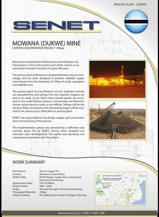 WORK SUMMARY
Client Name: African Copper PLC
Country: Botswana, Central Africa
SENET’s Role: EPCM Design, Supply, Ship, Construction, Erection & Commission
Approximate Value: US$ 45 Million
Project Period: 2007 - 2008
Throughput/Materials: 1MTPA
Unique Features: Dry tailings due to water shortage in the area
Mowana is located close to Botswana's second largest city,
Francistown, in the north-eastern part of the
country, in an area which has been mined
for the past 400 years.
technology and has been designed to produce saleable
copper concentrates from the treatment of 1MTPA of oxide,
supergene and sulphide ores.
-
-
ers are sent to an oxide
circuit. Most other mineral species are recovered in the
excess process water, as are
tailings. Tailings will be dry stacked. Water recovered in the
dewatering stages will be recycled to the various parts of
the plant as process water.
SENET was responsible for the design, supply, and construc-
tion and commissioning of the process.
cost estimate phase led by SENET, during which detailed
cost estimates were developed for the capital and operat-
ing cost components associated with this project.
MOWANA (DUKWE) MINE
COPPER CONCENTRATOR PROJECT
WORK SUMMARY
Client Name: African Copper PLC
Country: Botswana, Central Africa
SENET’s Role: EPCM Design, Supply, Ship, Construction,
Erection & Commission
Approximate Value: US$ 45 Million
Project Period: 2007 - 2008
Throughput/Materials: 1Mtpa
Unique Features: Dry tailings due to water shortage in the area
MOWANA (DUKWE) MINE
COPPER CONCENTRATOR PROJECT 1Mtpa
Mowana is located close to Botswana's second largest city,
Francistown, in the north-eastern part of the country, in an
area which has been mined for the past 400 years.
-
nology and has been designed to produce saleable copper
concentrates from the treatment of 1Mtpa of oxide, supergene
and sulphide ores.
sent to an oxide circuit. Most other mineral species are recov-
recover excess process water, as are tailings. Tailings will be dry
stacked. Water recovered in the dewatering stages will be recy-
cled to the various parts ofthe plant as process plant.
SENET was responsible for the design, supply, and construction
and commissioning of the process.
estimate phase led by SENET, during which detailed cost
estimates were developed for the capital and operating cost
components associated with this project.
PROCESS PLANT - COPPER
www.senet.co.za | +27(0) 11 409 1300
 