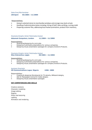 Sales Exec/Merchandiser
JJB Sport 03/2004 – 11/2009
Responsibilities:
• Going to selected stores to merchandise windows and arrange new stock arrivals
• Handling of administrative duties including: Hiring of Staff, Sales verifying, running credit
• Preparing customer files, addressing local market promotions, product from inventory,
Illustrator/Graphic Artist/ Multimedia Analyst
Adesmak Computers, London 11/2004 – 11/2005
Responsibilities:
• Illustrating/designing for print jobs
• Designing multimedia presentations for various companies.
• Designing Visual presentation packages for company brands & Products.
Illustrator/Graphic Artist/ Multimedia Analyst
Woo Interactive, Lagos 03/2001 – 11/2004
Responsibilities:
• Illustrating/designing for print jobs
• Designing multimedia presentations for various companies.
• Designing Visual presentation packages for company brands & Products.
Assistant Illustrator
HS Communications Lagos- Nigeria 1998– 2000
Responsibilities:
• Creating & designing Storyboards for TV adverts, Billboard designs,
• Ads for Newspapers and print media designs.
• Designing Visual presentation packages
KEY COMPETENCIES AND SKILLS
Creative solutions
Character modelling
Image editing
Rigging
Photo real texturing
Lighting
Animation and rendering
 