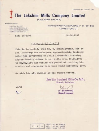 Registered Otf ice
Post Box No. 6301
348, AVANASHI ROAD,
PAPPANAICKENPALAYAM,
coTMBATORE -641 037"
TheLakshmiffiills
IPALLADAM
TelephcneNo" SULUR7250
CompnnytimFt*d
BRANCH)
KUPPUSWAMYNAIDUPURAMP. O" 641 662
GOIMBATOREDT.
(S" Bhaskaran)
Fcncral Mansgcti
Refr 1036/96 06" 06.1 996
g-g-B-3J-Ll-g-4-g-E
Thls is to certlfy that lrlr. Vr SenthLlktlEts^rr son of
Sri. Veltrsamyr tras undergoae ApprentLceshl.p BraLnlng
under tbb Government of lrldl.a lrdustrLeL rrainlng
Apprentleeshl.p $etreraeLn our Hl1ls from O7.06.1995
to 06.06.1996 and duriag hl.s perlOd of tralnlag hls
eoniluct asd charactor have been found unl.formly good"
We wl.sh htm aLl success Ln hl-s futrre cote€rc
For ?h* X,akshmiMillsCo.ttd.,
Branch PaIladam,
vdlrd
,'
l-
loI
tl
lg l+tl
s TNGST.RC"N0" 1780018
I csr. RC.No. 2ooog9
I tcer) Dated 1-7-19s7
 