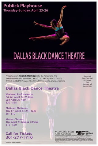 DALLASBLACKDANCETHEATRE
Publick Playhouse
Thursday-Sunday, April 23-26
Dallas Black Dance Theatre
Prince George’s Publick Playhouse for the Performing Arts
5445 Landover Rd. Cheverly MD 301-277-1710 (tty 301-277-0312)
1/2 mile inside BW Pkwy on Rte. 202 with free, on-site, attended parking
Presorted
First-Class Mail
US Postage
Paid
Riverdale, MD
Permit 1083
Weekend Performances
Fri-Sat April 24-25 8pm
Sun April 26 4pm
$20 - $25
Platinum Matinees
Thu-Fri April 23-24 11am
$8 - $10
Master Classes
Thu April 23 6pm & 7:45pm
$10 - $20
Call for Tickets
301-277-1710
Photos by Sharen Bradford
The Maryland-National Capital Park and Planning Commission is supported by a
grant from the Maryland State Arts Council, an agency dedicated to cultivating a
vibrant cultural community where the arts thrive. The Department of Parks and
Recreation encourages and supports the participation of individuals with disabilities.
Register a minimum of two weeks in advance of the program to request and receive
a disability accomodation.
 
