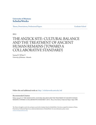 University of Montana
ScholarWorks
Theses, Dissertations, Professional Papers Graduate School
2015
THE ANZICK SITE: CULTURAL BALANCE
AND THE TREATMENT OF ANCIENT
HUMAN REMAINS (TOWARD A
COLLABORATIVE STANDARD)
Samuel S. White V
University of Montana - Missoula
Follow this and additional works at: http://scholarworks.umt.edu/etd
This Thesis is brought to you for free and open access by the Graduate School at ScholarWorks. It has been accepted for inclusion in Theses,
Dissertations, Professional Papers by an authorized administrator of ScholarWorks. For more information, please contact
scholarworks@mail.lib.umt.edu.
Recommended Citation
White, Samuel S. V, "THE ANZICK SITE: CULTURAL BALANCE AND THE TREATMENT OF ANCIENT HUMAN
REMAINS (TOWARD A COLLABORATIVE STANDARD)" (2015). Theses, Dissertations, Professional Papers. Paper 4388.
 