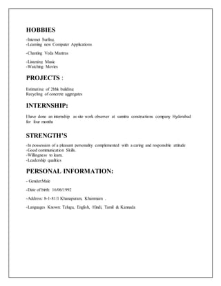 HOBBIES
-Internet Surfing.
-Learning new Computer Applications.
-Chanting Veda Mantras
-Listening Music
-Watching Movies
PROJECTS :
Estimating of 2bhk building
Recycling of concrete aggregates
INTERNSHIP:
I have done an internship as site work observer at sumitra constructions company Hyderabad
for four months
STRENGTH’S
-In possession of a pleasant personality complemented with a caring and responsible attitude
-Good communication Skills.
-Willingness to learn.
-Leadership qualities
PERSONAL INFORMATION:
- Gender:Male
-Date of birth: 16/06/1992
-Address: 8-1-81/1 Khanapuram, Khammam .
-Languages Known: Telugu, English, Hindi, Tamil & Kannada
 